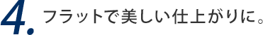 4. フラットで美しい仕上がりに。