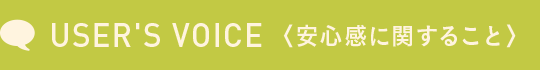 USER'S VOICE <安心感に関すること>