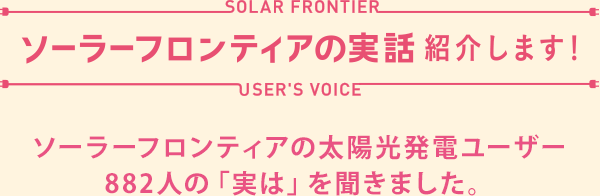 ユーザー882人。実は、を聞いた!ソーラーフロンティアの実話 紹介します!ソーラーフロンティアの太陽光発電ユーザー882人の「実は」を聞きました。