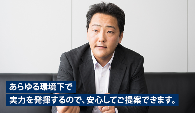 あらゆる環境下で実力を発揮するので、安心してご提案できます。