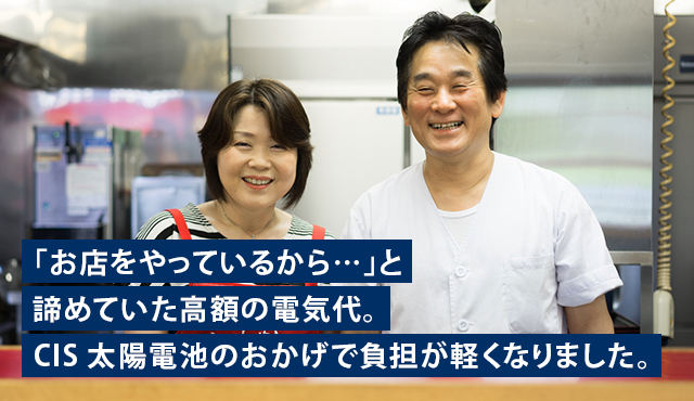 「お店をやっているから…」と諦めていた高額の電気代。CIS太陽電池のおかげで負担が軽くなりました。