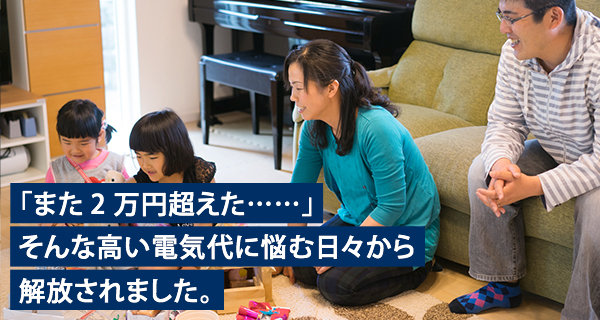 「また2万円超えた……」そんな高い電気代に悩む日々から解放されました。