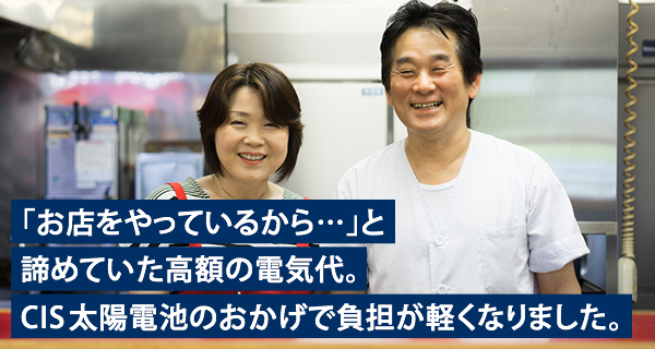 「お店をやっているから…」と諦めていた高額の電気代。CIS太陽電池のおかげで負担が軽くなりました。